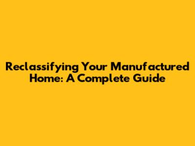 Reclassifying Your Manufactured Home: A Complete Guide