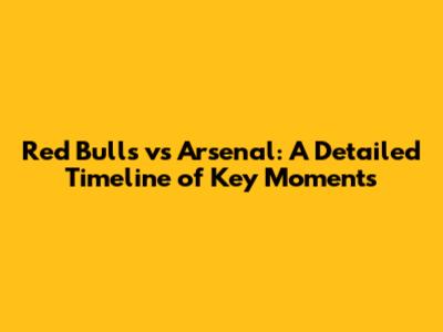 Red Bulls vs Arsenal: A Detailed Timeline of Key Moments