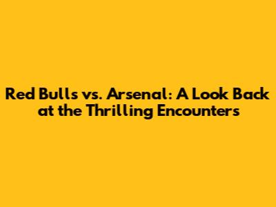 Red Bulls vs. Arsenal: A Look Back at the Thrilling Encounters