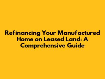 Refinancing Your Manufactured Home on Leased Land: A Comprehensive Guide