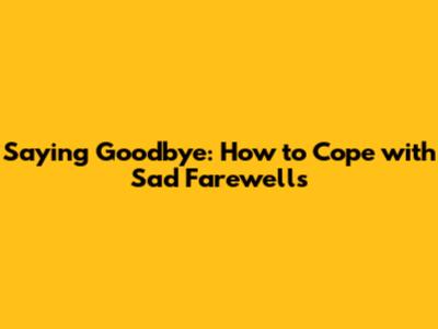 Saying Goodbye: How to Cope with Sad Farewells