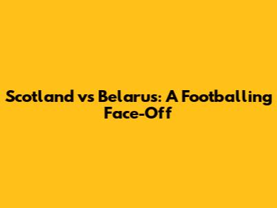 Scotland vs Belarus: A Footballing Face-Off