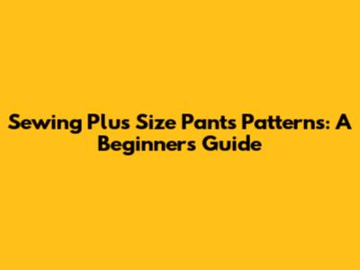 Sewing Plus Size Pants Patterns: A Beginner's Guide