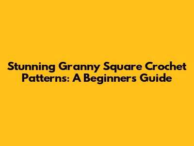 Stunning Granny Square Crochet Patterns: A Beginner's Guide