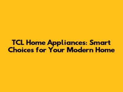 TCL Home Appliances: Smart Choices for Your Modern Home