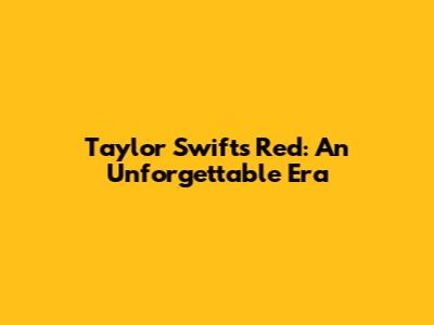 Taylor Swift's Red: An Unforgettable Era