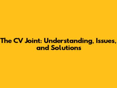 The CV Joint: Understanding, Issues, and Solutions