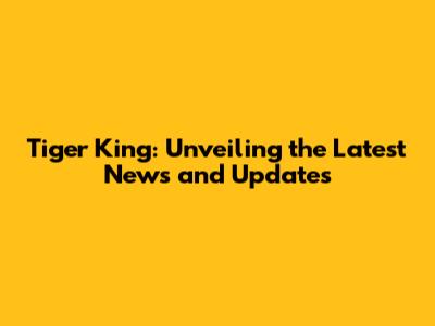 Tiger King: Unveiling the Latest News and Updates
