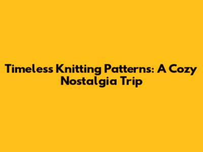 Timeless Knitting Patterns: A Cozy Nostalgia Trip