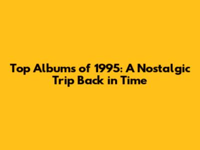 Top Albums of 1995: A Nostalgic Trip Back in Time