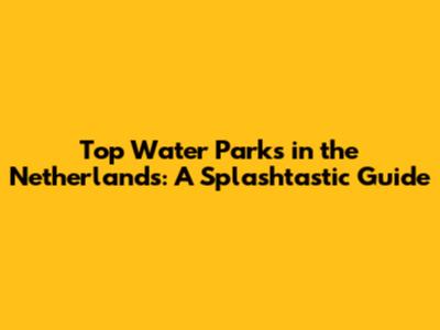 Top Water Parks in the Netherlands: A Splashtastic Guide