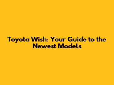 Toyota Wish: Your Guide to the Newest Models
