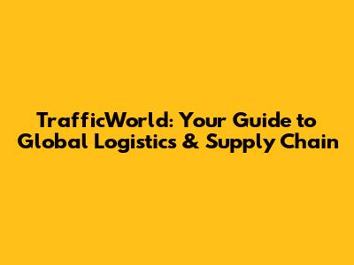 TrafficWorld: Your Guide to Global Logistics & Supply Chain