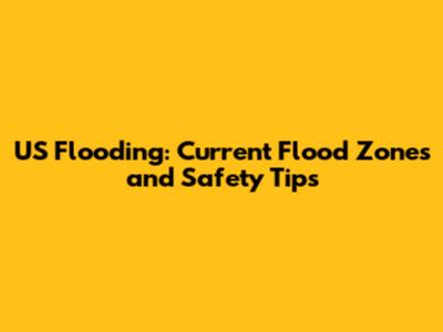 US Flooding: Current Flood Zones and Safety Tips