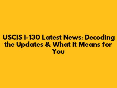 USCIS I-130 Latest News: Decoding the Updates & What It Means for You