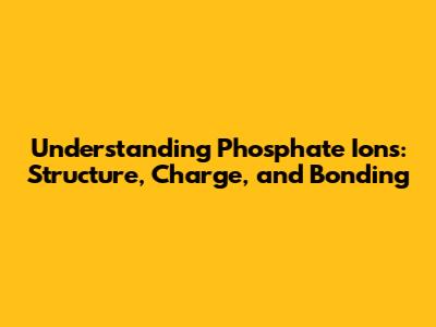 Understanding Phosphate Ions: Structure, Charge, and Bonding