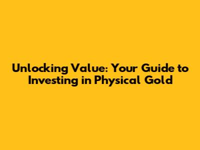 Unlocking Value: Your Guide to Investing in Physical Gold