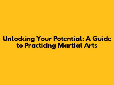 Unlocking Your Potential: A Guide to Practicing Martial Arts