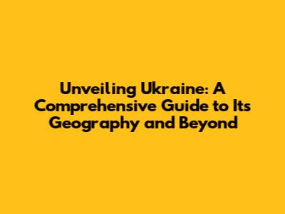 Unveiling Ukraine: A Comprehensive Guide to Its Geography and Beyond