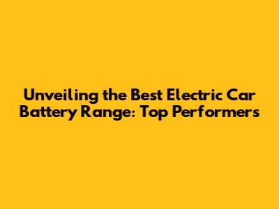 Unveiling the Best Electric Car Battery Range: Top Performers