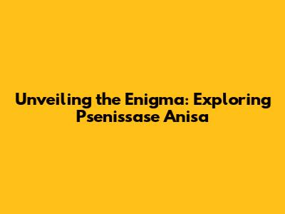 Unveiling the Enigma: Exploring Psenissase Anisa