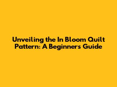 Unveiling the In Bloom Quilt Pattern: A Beginner's Guide