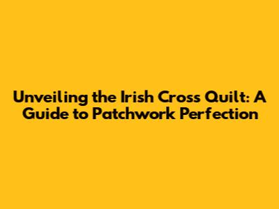 Unveiling the Irish Cross Quilt: A Guide to Patchwork Perfection