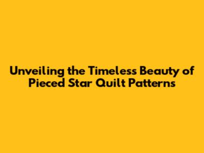 Unveiling the Timeless Beauty of Pieced Star Quilt Patterns