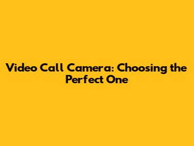 Video Call Camera: Choosing the Perfect One
