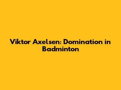 Viktor Axelsen: Domination in Badminton