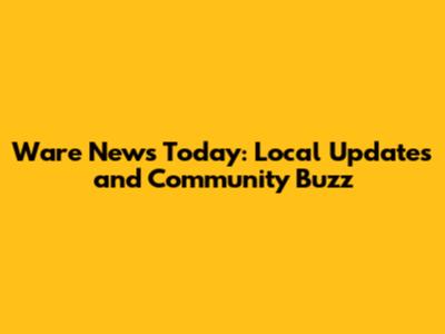 Ware News Today: Local Updates and Community Buzz