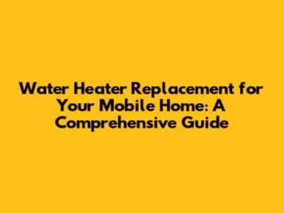 Water Heater Replacement for Your Mobile Home: A Comprehensive Guide