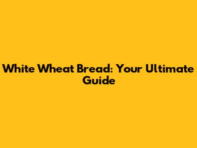 White Wheat Bread: Your Ultimate Guide