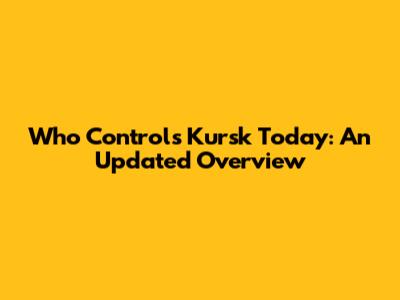 Who Controls Kursk Today: An Updated Overview
