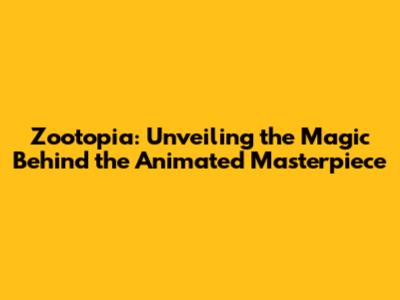 Zootopia: Unveiling the Magic Behind the Animated Masterpiece
