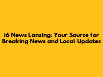 i6 News Lansing: Your Source for Breaking News and Local Updates