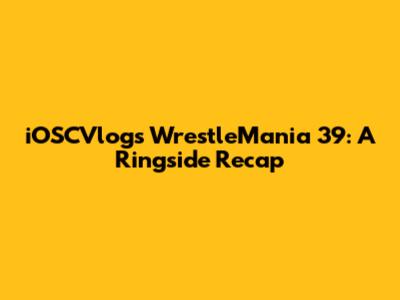 iOSCVlogs WrestleMania 39: A Ringside Recap