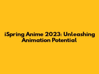 iSpring Anime 2023: Unleashing Animation Potential