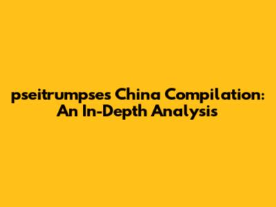 pseitrumpse's China Compilation: An In-Depth Analysis